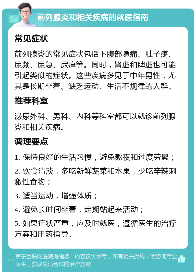 前列腺炎和相关疾病的就医指南 常见症状 前列腺炎的常见症状包括下腹部隐痛、肚子疼、尿频、尿急、尿痛等。同时，肾虚和脾虚也可能引起类似的症状。这些疾病多见于中年男性，尤其是长期坐着、缺乏运动、生活不规律的人群。 推荐科室 泌尿外科、男科、内科等科室都可以就诊前列腺炎和相关疾病。 调理要点 1. 保持良好的生活习惯，避免熬夜和过度劳累； 2. 饮食清淡，多吃新鲜蔬菜和水果，少吃辛辣刺激性食物； 3. 适当运动，增强体质； 4. 避免长时间坐着，定期站起来活动； 5. 如果症状严重，应及时就医，遵循医生的治疗方案和用药指导。