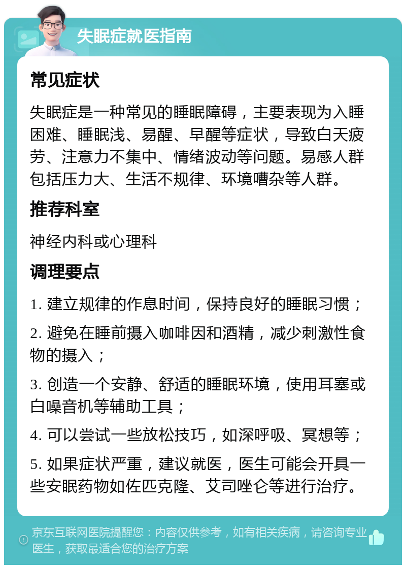 失眠症就医指南 常见症状 失眠症是一种常见的睡眠障碍，主要表现为入睡困难、睡眠浅、易醒、早醒等症状，导致白天疲劳、注意力不集中、情绪波动等问题。易感人群包括压力大、生活不规律、环境嘈杂等人群。 推荐科室 神经内科或心理科 调理要点 1. 建立规律的作息时间，保持良好的睡眠习惯； 2. 避免在睡前摄入咖啡因和酒精，减少刺激性食物的摄入； 3. 创造一个安静、舒适的睡眠环境，使用耳塞或白噪音机等辅助工具； 4. 可以尝试一些放松技巧，如深呼吸、冥想等； 5. 如果症状严重，建议就医，医生可能会开具一些安眠药物如佐匹克隆、艾司唑仑等进行治疗。