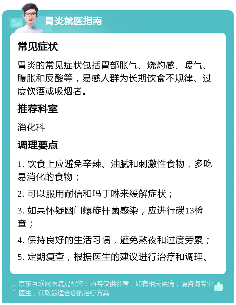 胃炎就医指南 常见症状 胃炎的常见症状包括胃部胀气、烧灼感、嗳气、腹胀和反酸等，易感人群为长期饮食不规律、过度饮酒或吸烟者。 推荐科室 消化科 调理要点 1. 饮食上应避免辛辣、油腻和刺激性食物，多吃易消化的食物； 2. 可以服用耐信和吗丁啉来缓解症状； 3. 如果怀疑幽门螺旋杆菌感染，应进行碳13检查； 4. 保持良好的生活习惯，避免熬夜和过度劳累； 5. 定期复查，根据医生的建议进行治疗和调理。