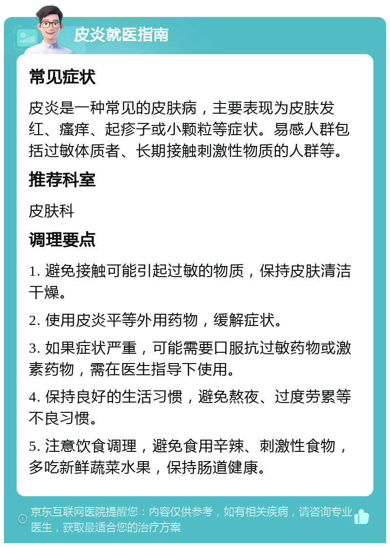 皮炎就医指南 常见症状 皮炎是一种常见的皮肤病，主要表现为皮肤发红、瘙痒、起疹子或小颗粒等症状。易感人群包括过敏体质者、长期接触刺激性物质的人群等。 推荐科室 皮肤科 调理要点 1. 避免接触可能引起过敏的物质，保持皮肤清洁干燥。 2. 使用皮炎平等外用药物，缓解症状。 3. 如果症状严重，可能需要口服抗过敏药物或激素药物，需在医生指导下使用。 4. 保持良好的生活习惯，避免熬夜、过度劳累等不良习惯。 5. 注意饮食调理，避免食用辛辣、刺激性食物，多吃新鲜蔬菜水果，保持肠道健康。