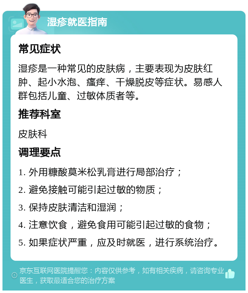 湿疹就医指南 常见症状 湿疹是一种常见的皮肤病，主要表现为皮肤红肿、起小水泡、瘙痒、干燥脱皮等症状。易感人群包括儿童、过敏体质者等。 推荐科室 皮肤科 调理要点 1. 外用糠酸莫米松乳膏进行局部治疗； 2. 避免接触可能引起过敏的物质； 3. 保持皮肤清洁和湿润； 4. 注意饮食，避免食用可能引起过敏的食物； 5. 如果症状严重，应及时就医，进行系统治疗。