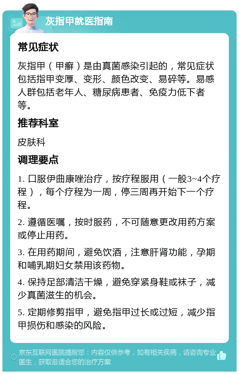 灰指甲就医指南 常见症状 灰指甲（甲癣）是由真菌感染引起的，常见症状包括指甲变厚、变形、颜色改变、易碎等。易感人群包括老年人、糖尿病患者、免疫力低下者等。 推荐科室 皮肤科 调理要点 1. 口服伊曲康唑治疗，按疗程服用（一般3~4个疗程），每个疗程为一周，停三周再开始下一个疗程。 2. 遵循医嘱，按时服药，不可随意更改用药方案或停止用药。 3. 在用药期间，避免饮酒，注意肝肾功能，孕期和哺乳期妇女禁用该药物。 4. 保持足部清洁干燥，避免穿紧身鞋或袜子，减少真菌滋生的机会。 5. 定期修剪指甲，避免指甲过长或过短，减少指甲损伤和感染的风险。