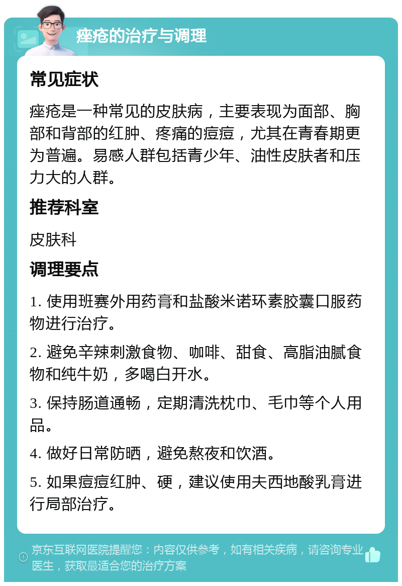 痤疮的治疗与调理 常见症状 痤疮是一种常见的皮肤病，主要表现为面部、胸部和背部的红肿、疼痛的痘痘，尤其在青春期更为普遍。易感人群包括青少年、油性皮肤者和压力大的人群。 推荐科室 皮肤科 调理要点 1. 使用班赛外用药膏和盐酸米诺环素胶囊口服药物进行治疗。 2. 避免辛辣刺激食物、咖啡、甜食、高脂油腻食物和纯牛奶，多喝白开水。 3. 保持肠道通畅，定期清洗枕巾、毛巾等个人用品。 4. 做好日常防晒，避免熬夜和饮酒。 5. 如果痘痘红肿、硬，建议使用夫西地酸乳膏进行局部治疗。