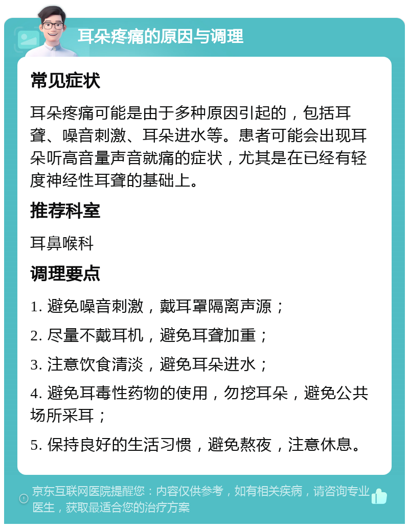 耳朵疼痛的原因与调理 常见症状 耳朵疼痛可能是由于多种原因引起的，包括耳聋、噪音刺激、耳朵进水等。患者可能会出现耳朵听高音量声音就痛的症状，尤其是在已经有轻度神经性耳聋的基础上。 推荐科室 耳鼻喉科 调理要点 1. 避免噪音刺激，戴耳罩隔离声源； 2. 尽量不戴耳机，避免耳聋加重； 3. 注意饮食清淡，避免耳朵进水； 4. 避免耳毒性药物的使用，勿挖耳朵，避免公共场所采耳； 5. 保持良好的生活习惯，避免熬夜，注意休息。