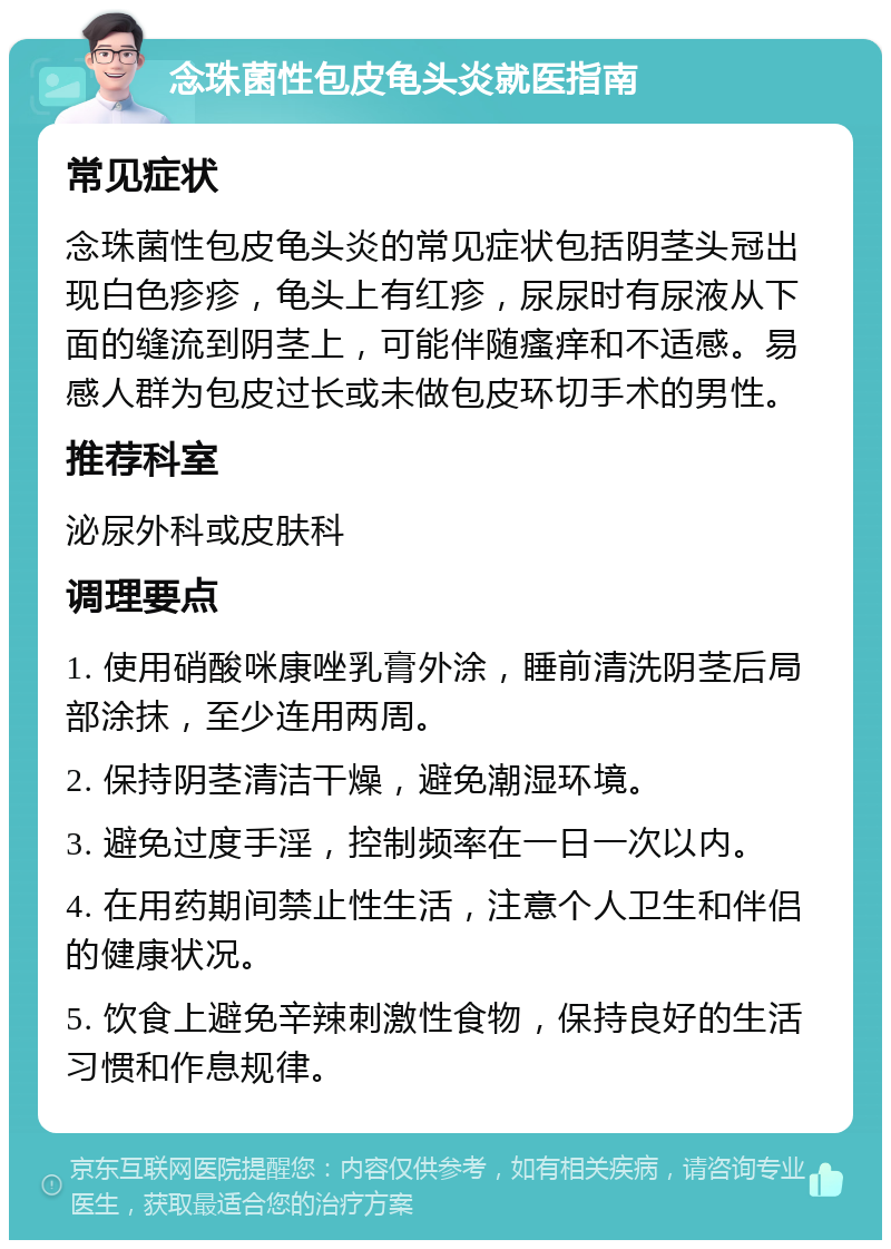 念珠菌性包皮龟头炎就医指南 常见症状 念珠菌性包皮龟头炎的常见症状包括阴茎头冠出现白色疹疹，龟头上有红疹，尿尿时有尿液从下面的缝流到阴茎上，可能伴随瘙痒和不适感。易感人群为包皮过长或未做包皮环切手术的男性。 推荐科室 泌尿外科或皮肤科 调理要点 1. 使用硝酸咪康唑乳膏外涂，睡前清洗阴茎后局部涂抹，至少连用两周。 2. 保持阴茎清洁干燥，避免潮湿环境。 3. 避免过度手淫，控制频率在一日一次以内。 4. 在用药期间禁止性生活，注意个人卫生和伴侣的健康状况。 5. 饮食上避免辛辣刺激性食物，保持良好的生活习惯和作息规律。