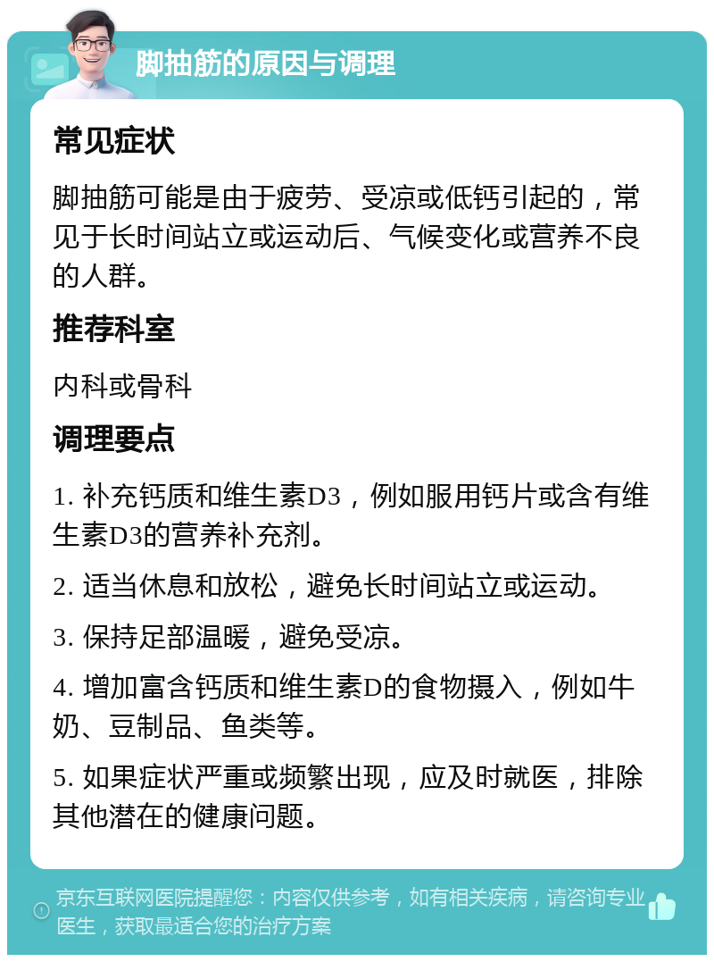 脚抽筋的原因与调理 常见症状 脚抽筋可能是由于疲劳、受凉或低钙引起的，常见于长时间站立或运动后、气候变化或营养不良的人群。 推荐科室 内科或骨科 调理要点 1. 补充钙质和维生素D3，例如服用钙片或含有维生素D3的营养补充剂。 2. 适当休息和放松，避免长时间站立或运动。 3. 保持足部温暖，避免受凉。 4. 增加富含钙质和维生素D的食物摄入，例如牛奶、豆制品、鱼类等。 5. 如果症状严重或频繁出现，应及时就医，排除其他潜在的健康问题。