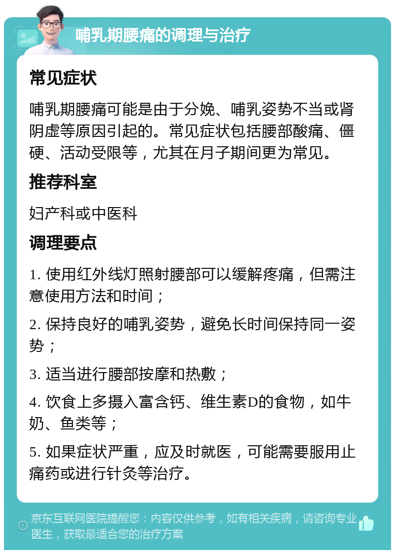 哺乳期腰痛的调理与治疗 常见症状 哺乳期腰痛可能是由于分娩、哺乳姿势不当或肾阴虚等原因引起的。常见症状包括腰部酸痛、僵硬、活动受限等，尤其在月子期间更为常见。 推荐科室 妇产科或中医科 调理要点 1. 使用红外线灯照射腰部可以缓解疼痛，但需注意使用方法和时间； 2. 保持良好的哺乳姿势，避免长时间保持同一姿势； 3. 适当进行腰部按摩和热敷； 4. 饮食上多摄入富含钙、维生素D的食物，如牛奶、鱼类等； 5. 如果症状严重，应及时就医，可能需要服用止痛药或进行针灸等治疗。