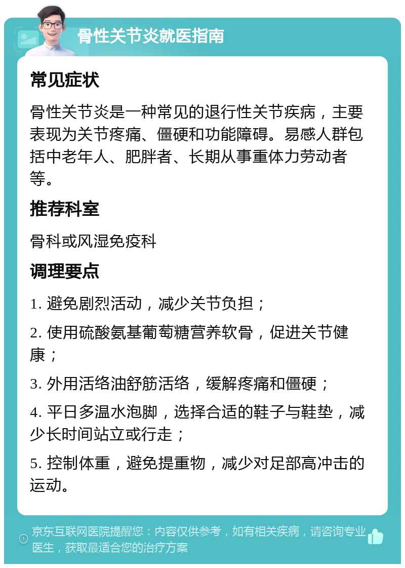 骨性关节炎就医指南 常见症状 骨性关节炎是一种常见的退行性关节疾病，主要表现为关节疼痛、僵硬和功能障碍。易感人群包括中老年人、肥胖者、长期从事重体力劳动者等。 推荐科室 骨科或风湿免疫科 调理要点 1. 避免剧烈活动，减少关节负担； 2. 使用硫酸氨基葡萄糖营养软骨，促进关节健康； 3. 外用活络油舒筋活络，缓解疼痛和僵硬； 4. 平日多温水泡脚，选择合适的鞋子与鞋垫，减少长时间站立或行走； 5. 控制体重，避免提重物，减少对足部高冲击的运动。