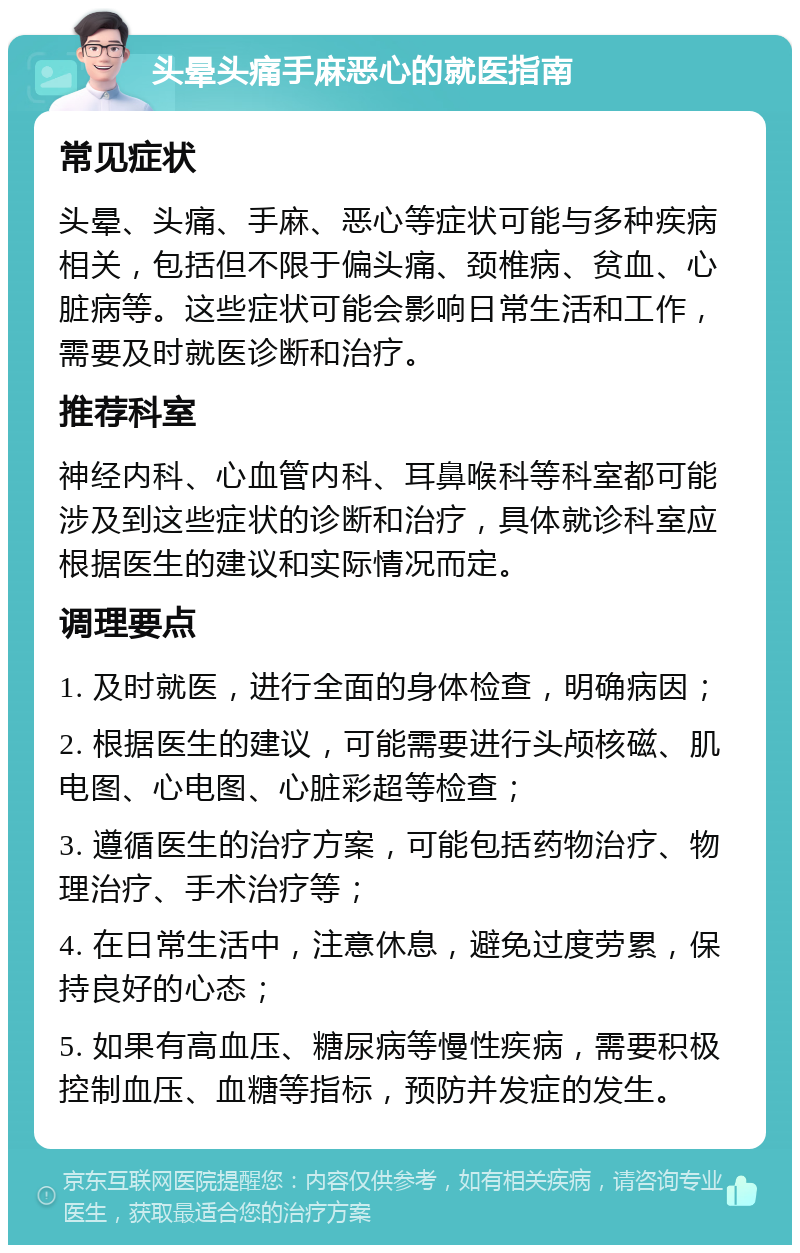 头晕头痛手麻恶心的就医指南 常见症状 头晕、头痛、手麻、恶心等症状可能与多种疾病相关，包括但不限于偏头痛、颈椎病、贫血、心脏病等。这些症状可能会影响日常生活和工作，需要及时就医诊断和治疗。 推荐科室 神经内科、心血管内科、耳鼻喉科等科室都可能涉及到这些症状的诊断和治疗，具体就诊科室应根据医生的建议和实际情况而定。 调理要点 1. 及时就医，进行全面的身体检查，明确病因； 2. 根据医生的建议，可能需要进行头颅核磁、肌电图、心电图、心脏彩超等检查； 3. 遵循医生的治疗方案，可能包括药物治疗、物理治疗、手术治疗等； 4. 在日常生活中，注意休息，避免过度劳累，保持良好的心态； 5. 如果有高血压、糖尿病等慢性疾病，需要积极控制血压、血糖等指标，预防并发症的发生。