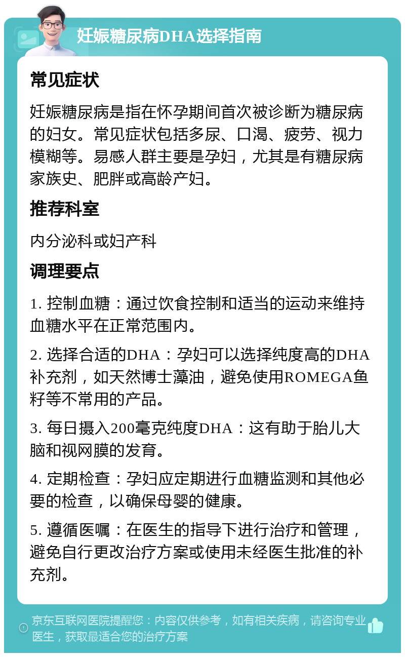 妊娠糖尿病DHA选择指南 常见症状 妊娠糖尿病是指在怀孕期间首次被诊断为糖尿病的妇女。常见症状包括多尿、口渴、疲劳、视力模糊等。易感人群主要是孕妇，尤其是有糖尿病家族史、肥胖或高龄产妇。 推荐科室 内分泌科或妇产科 调理要点 1. 控制血糖：通过饮食控制和适当的运动来维持血糖水平在正常范围内。 2. 选择合适的DHA：孕妇可以选择纯度高的DHA补充剂，如天然博士藻油，避免使用ROMEGA鱼籽等不常用的产品。 3. 每日摄入200毫克纯度DHA：这有助于胎儿大脑和视网膜的发育。 4. 定期检查：孕妇应定期进行血糖监测和其他必要的检查，以确保母婴的健康。 5. 遵循医嘱：在医生的指导下进行治疗和管理，避免自行更改治疗方案或使用未经医生批准的补充剂。