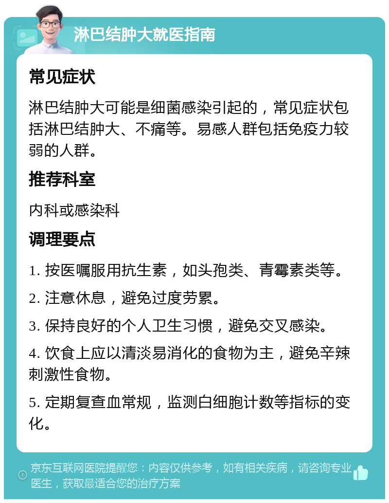 淋巴结肿大就医指南 常见症状 淋巴结肿大可能是细菌感染引起的，常见症状包括淋巴结肿大、不痛等。易感人群包括免疫力较弱的人群。 推荐科室 内科或感染科 调理要点 1. 按医嘱服用抗生素，如头孢类、青霉素类等。 2. 注意休息，避免过度劳累。 3. 保持良好的个人卫生习惯，避免交叉感染。 4. 饮食上应以清淡易消化的食物为主，避免辛辣刺激性食物。 5. 定期复查血常规，监测白细胞计数等指标的变化。