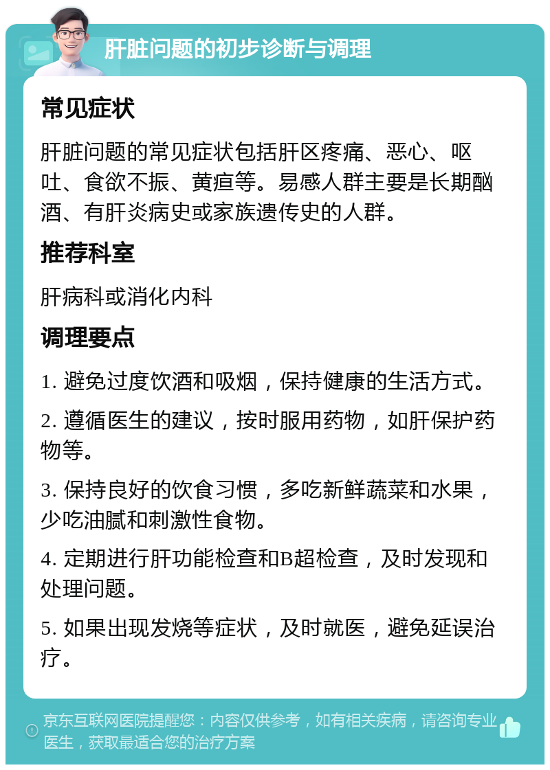 肝脏问题的初步诊断与调理 常见症状 肝脏问题的常见症状包括肝区疼痛、恶心、呕吐、食欲不振、黄疸等。易感人群主要是长期酗酒、有肝炎病史或家族遗传史的人群。 推荐科室 肝病科或消化内科 调理要点 1. 避免过度饮酒和吸烟，保持健康的生活方式。 2. 遵循医生的建议，按时服用药物，如肝保护药物等。 3. 保持良好的饮食习惯，多吃新鲜蔬菜和水果，少吃油腻和刺激性食物。 4. 定期进行肝功能检查和B超检查，及时发现和处理问题。 5. 如果出现发烧等症状，及时就医，避免延误治疗。