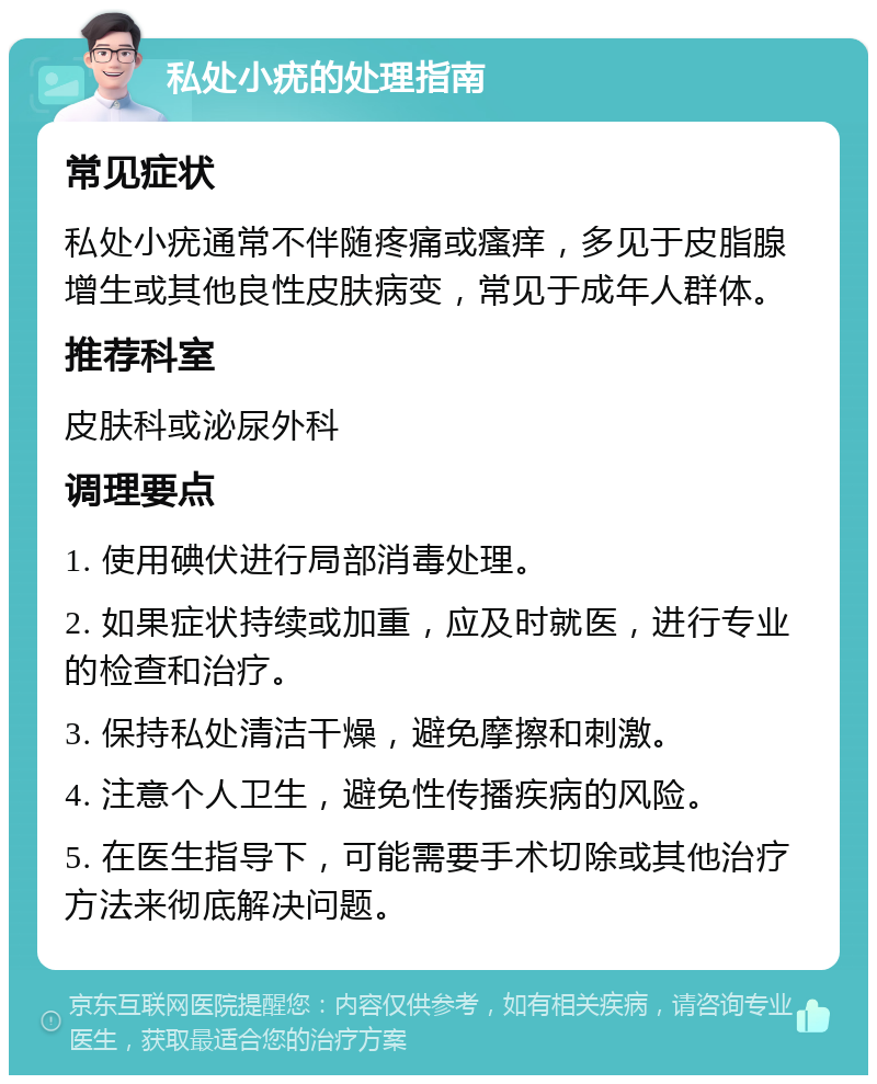 私处小疣的处理指南 常见症状 私处小疣通常不伴随疼痛或瘙痒，多见于皮脂腺增生或其他良性皮肤病变，常见于成年人群体。 推荐科室 皮肤科或泌尿外科 调理要点 1. 使用碘伏进行局部消毒处理。 2. 如果症状持续或加重，应及时就医，进行专业的检查和治疗。 3. 保持私处清洁干燥，避免摩擦和刺激。 4. 注意个人卫生，避免性传播疾病的风险。 5. 在医生指导下，可能需要手术切除或其他治疗方法来彻底解决问题。