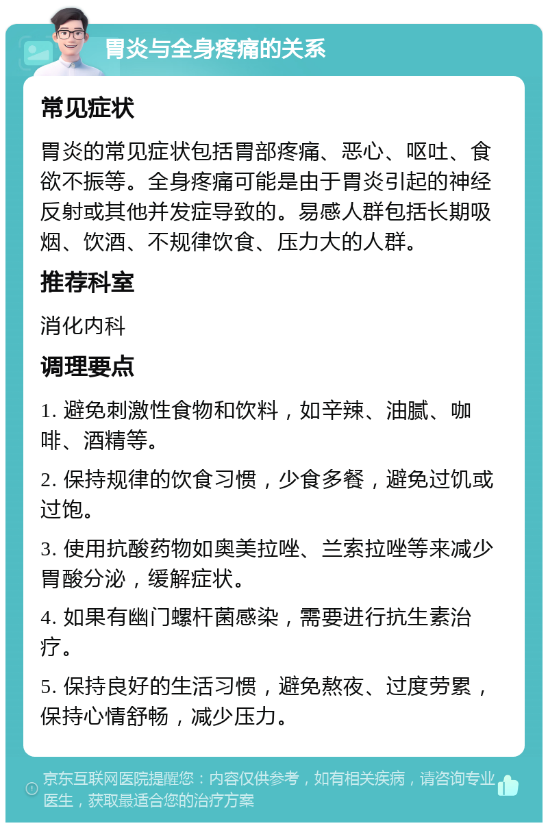 胃炎与全身疼痛的关系 常见症状 胃炎的常见症状包括胃部疼痛、恶心、呕吐、食欲不振等。全身疼痛可能是由于胃炎引起的神经反射或其他并发症导致的。易感人群包括长期吸烟、饮酒、不规律饮食、压力大的人群。 推荐科室 消化内科 调理要点 1. 避免刺激性食物和饮料，如辛辣、油腻、咖啡、酒精等。 2. 保持规律的饮食习惯，少食多餐，避免过饥或过饱。 3. 使用抗酸药物如奥美拉唑、兰索拉唑等来减少胃酸分泌，缓解症状。 4. 如果有幽门螺杆菌感染，需要进行抗生素治疗。 5. 保持良好的生活习惯，避免熬夜、过度劳累，保持心情舒畅，减少压力。