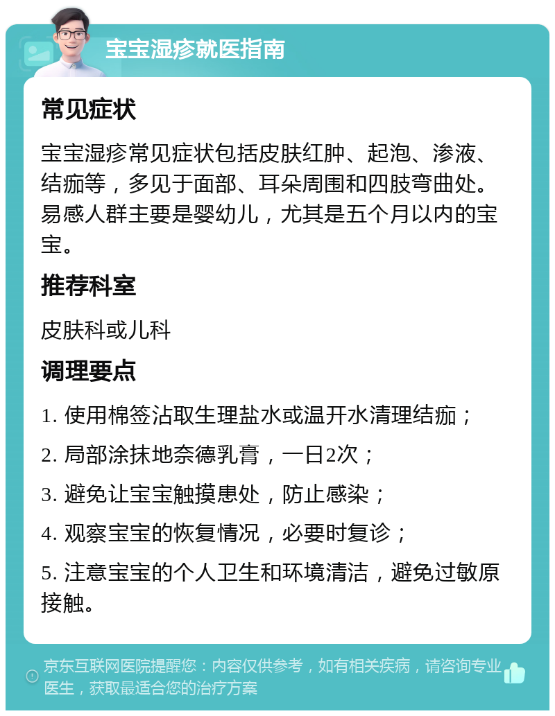 宝宝湿疹就医指南 常见症状 宝宝湿疹常见症状包括皮肤红肿、起泡、渗液、结痂等，多见于面部、耳朵周围和四肢弯曲处。易感人群主要是婴幼儿，尤其是五个月以内的宝宝。 推荐科室 皮肤科或儿科 调理要点 1. 使用棉签沾取生理盐水或温开水清理结痂； 2. 局部涂抹地奈德乳膏，一日2次； 3. 避免让宝宝触摸患处，防止感染； 4. 观察宝宝的恢复情况，必要时复诊； 5. 注意宝宝的个人卫生和环境清洁，避免过敏原接触。