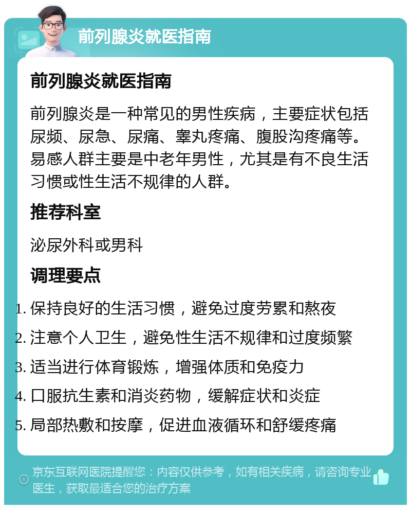 前列腺炎就医指南 前列腺炎就医指南 前列腺炎是一种常见的男性疾病，主要症状包括尿频、尿急、尿痛、睾丸疼痛、腹股沟疼痛等。易感人群主要是中老年男性，尤其是有不良生活习惯或性生活不规律的人群。 推荐科室 泌尿外科或男科 调理要点 保持良好的生活习惯，避免过度劳累和熬夜 注意个人卫生，避免性生活不规律和过度频繁 适当进行体育锻炼，增强体质和免疫力 口服抗生素和消炎药物，缓解症状和炎症 局部热敷和按摩，促进血液循环和舒缓疼痛