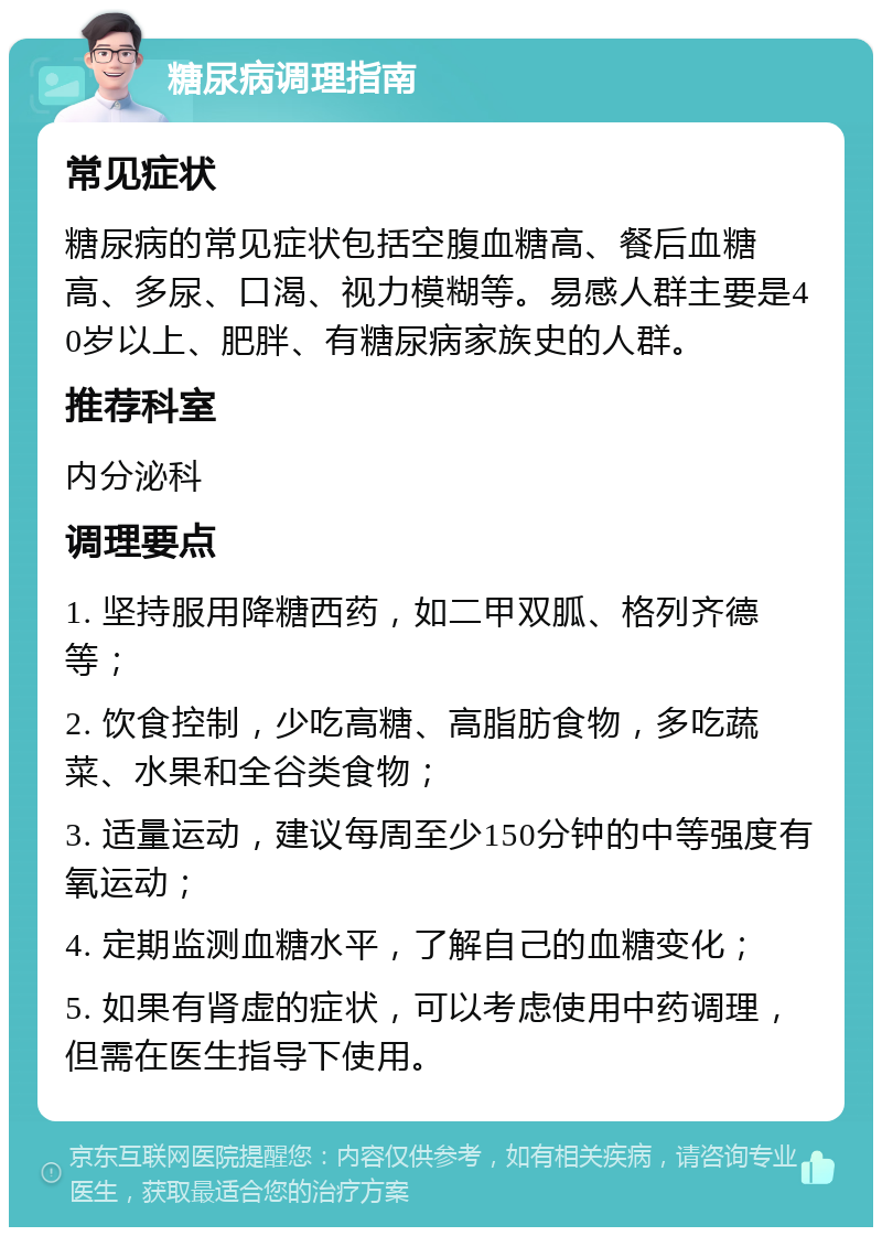 糖尿病调理指南 常见症状 糖尿病的常见症状包括空腹血糖高、餐后血糖高、多尿、口渴、视力模糊等。易感人群主要是40岁以上、肥胖、有糖尿病家族史的人群。 推荐科室 内分泌科 调理要点 1. 坚持服用降糖西药，如二甲双胍、格列齐德等； 2. 饮食控制，少吃高糖、高脂肪食物，多吃蔬菜、水果和全谷类食物； 3. 适量运动，建议每周至少150分钟的中等强度有氧运动； 4. 定期监测血糖水平，了解自己的血糖变化； 5. 如果有肾虚的症状，可以考虑使用中药调理，但需在医生指导下使用。