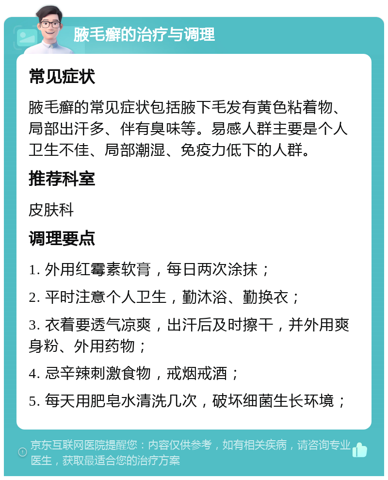 腋毛癣的治疗与调理 常见症状 腋毛癣的常见症状包括腋下毛发有黄色粘着物、局部出汗多、伴有臭味等。易感人群主要是个人卫生不佳、局部潮湿、免疫力低下的人群。 推荐科室 皮肤科 调理要点 1. 外用红霉素软膏，每日两次涂抹； 2. 平时注意个人卫生，勤沐浴、勤换衣； 3. 衣着要透气凉爽，出汗后及时擦干，并外用爽身粉、外用药物； 4. 忌辛辣刺激食物，戒烟戒酒； 5. 每天用肥皂水清洗几次，破坏细菌生长环境；