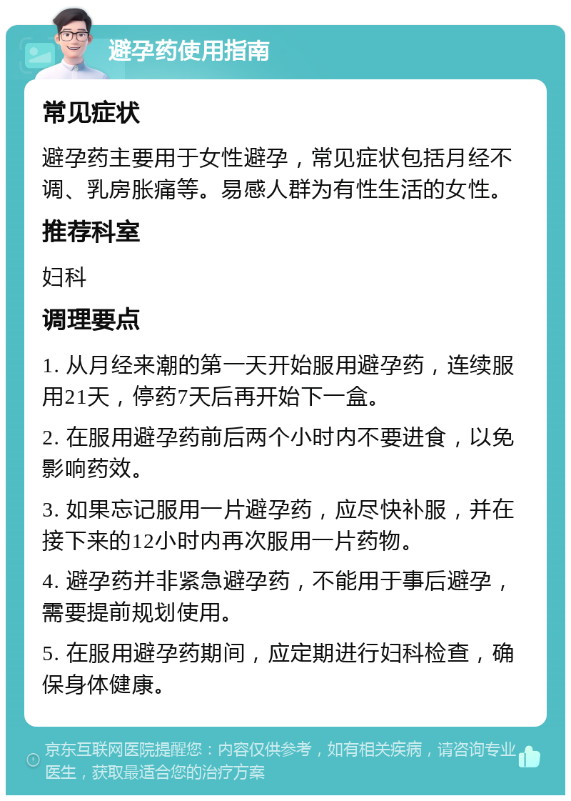 避孕药使用指南 常见症状 避孕药主要用于女性避孕，常见症状包括月经不调、乳房胀痛等。易感人群为有性生活的女性。 推荐科室 妇科 调理要点 1. 从月经来潮的第一天开始服用避孕药，连续服用21天，停药7天后再开始下一盒。 2. 在服用避孕药前后两个小时内不要进食，以免影响药效。 3. 如果忘记服用一片避孕药，应尽快补服，并在接下来的12小时内再次服用一片药物。 4. 避孕药并非紧急避孕药，不能用于事后避孕，需要提前规划使用。 5. 在服用避孕药期间，应定期进行妇科检查，确保身体健康。