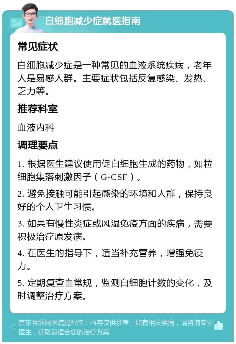 白细胞减少症就医指南 常见症状 白细胞减少症是一种常见的血液系统疾病，老年人是易感人群。主要症状包括反复感染、发热、乏力等。 推荐科室 血液内科 调理要点 1. 根据医生建议使用促白细胞生成的药物，如粒细胞集落刺激因子（G-CSF）。 2. 避免接触可能引起感染的环境和人群，保持良好的个人卫生习惯。 3. 如果有慢性炎症或风湿免疫方面的疾病，需要积极治疗原发病。 4. 在医生的指导下，适当补充营养，增强免疫力。 5. 定期复查血常规，监测白细胞计数的变化，及时调整治疗方案。