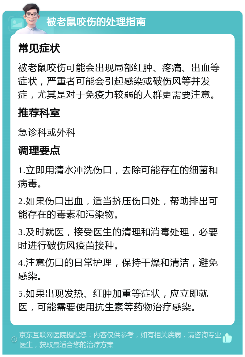 被老鼠咬伤的处理指南 常见症状 被老鼠咬伤可能会出现局部红肿、疼痛、出血等症状，严重者可能会引起感染或破伤风等并发症，尤其是对于免疫力较弱的人群更需要注意。 推荐科室 急诊科或外科 调理要点 1.立即用清水冲洗伤口，去除可能存在的细菌和病毒。 2.如果伤口出血，适当挤压伤口处，帮助排出可能存在的毒素和污染物。 3.及时就医，接受医生的清理和消毒处理，必要时进行破伤风疫苗接种。 4.注意伤口的日常护理，保持干燥和清洁，避免感染。 5.如果出现发热、红肿加重等症状，应立即就医，可能需要使用抗生素等药物治疗感染。