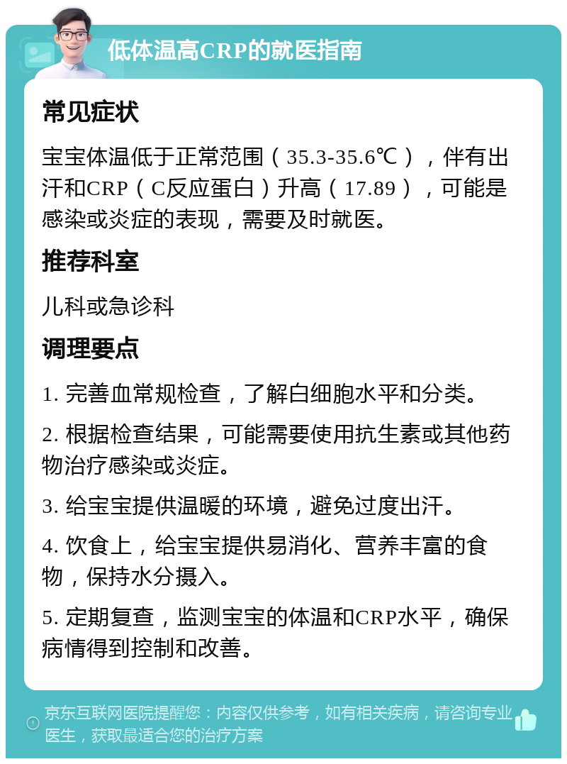 低体温高CRP的就医指南 常见症状 宝宝体温低于正常范围（35.3-35.6℃），伴有出汗和CRP（C反应蛋白）升高（17.89），可能是感染或炎症的表现，需要及时就医。 推荐科室 儿科或急诊科 调理要点 1. 完善血常规检查，了解白细胞水平和分类。 2. 根据检查结果，可能需要使用抗生素或其他药物治疗感染或炎症。 3. 给宝宝提供温暖的环境，避免过度出汗。 4. 饮食上，给宝宝提供易消化、营养丰富的食物，保持水分摄入。 5. 定期复查，监测宝宝的体温和CRP水平，确保病情得到控制和改善。