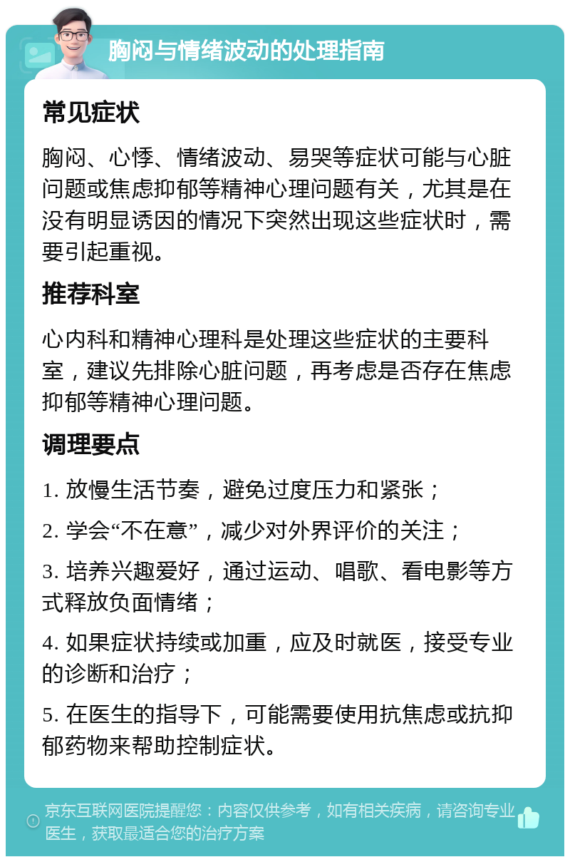 胸闷与情绪波动的处理指南 常见症状 胸闷、心悸、情绪波动、易哭等症状可能与心脏问题或焦虑抑郁等精神心理问题有关，尤其是在没有明显诱因的情况下突然出现这些症状时，需要引起重视。 推荐科室 心内科和精神心理科是处理这些症状的主要科室，建议先排除心脏问题，再考虑是否存在焦虑抑郁等精神心理问题。 调理要点 1. 放慢生活节奏，避免过度压力和紧张； 2. 学会“不在意”，减少对外界评价的关注； 3. 培养兴趣爱好，通过运动、唱歌、看电影等方式释放负面情绪； 4. 如果症状持续或加重，应及时就医，接受专业的诊断和治疗； 5. 在医生的指导下，可能需要使用抗焦虑或抗抑郁药物来帮助控制症状。