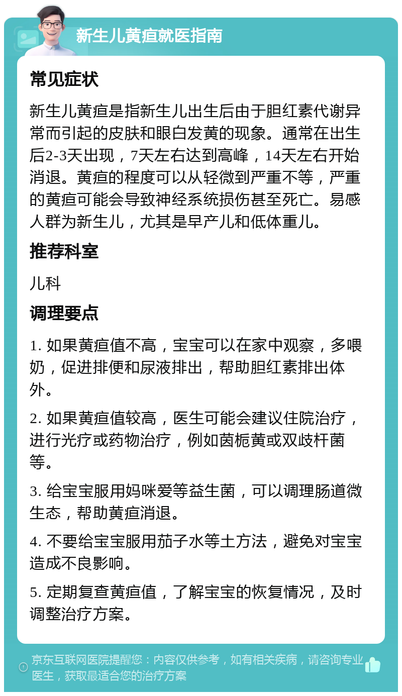 新生儿黄疸就医指南 常见症状 新生儿黄疸是指新生儿出生后由于胆红素代谢异常而引起的皮肤和眼白发黄的现象。通常在出生后2-3天出现，7天左右达到高峰，14天左右开始消退。黄疸的程度可以从轻微到严重不等，严重的黄疸可能会导致神经系统损伤甚至死亡。易感人群为新生儿，尤其是早产儿和低体重儿。 推荐科室 儿科 调理要点 1. 如果黄疸值不高，宝宝可以在家中观察，多喂奶，促进排便和尿液排出，帮助胆红素排出体外。 2. 如果黄疸值较高，医生可能会建议住院治疗，进行光疗或药物治疗，例如茵栀黄或双歧杆菌等。 3. 给宝宝服用妈咪爱等益生菌，可以调理肠道微生态，帮助黄疸消退。 4. 不要给宝宝服用茄子水等土方法，避免对宝宝造成不良影响。 5. 定期复查黄疸值，了解宝宝的恢复情况，及时调整治疗方案。