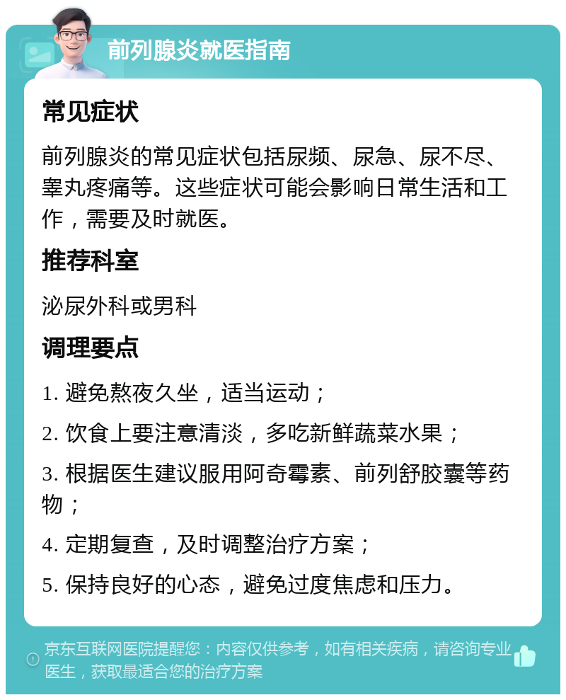 前列腺炎就医指南 常见症状 前列腺炎的常见症状包括尿频、尿急、尿不尽、睾丸疼痛等。这些症状可能会影响日常生活和工作，需要及时就医。 推荐科室 泌尿外科或男科 调理要点 1. 避免熬夜久坐，适当运动； 2. 饮食上要注意清淡，多吃新鲜蔬菜水果； 3. 根据医生建议服用阿奇霉素、前列舒胶囊等药物； 4. 定期复查，及时调整治疗方案； 5. 保持良好的心态，避免过度焦虑和压力。