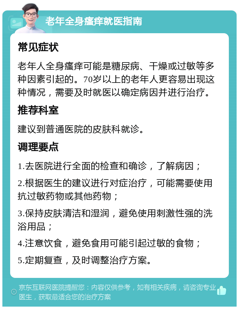 老年全身瘙痒就医指南 常见症状 老年人全身瘙痒可能是糖尿病、干燥或过敏等多种因素引起的。70岁以上的老年人更容易出现这种情况，需要及时就医以确定病因并进行治疗。 推荐科室 建议到普通医院的皮肤科就诊。 调理要点 1.去医院进行全面的检查和确诊，了解病因； 2.根据医生的建议进行对症治疗，可能需要使用抗过敏药物或其他药物； 3.保持皮肤清洁和湿润，避免使用刺激性强的洗浴用品； 4.注意饮食，避免食用可能引起过敏的食物； 5.定期复查，及时调整治疗方案。