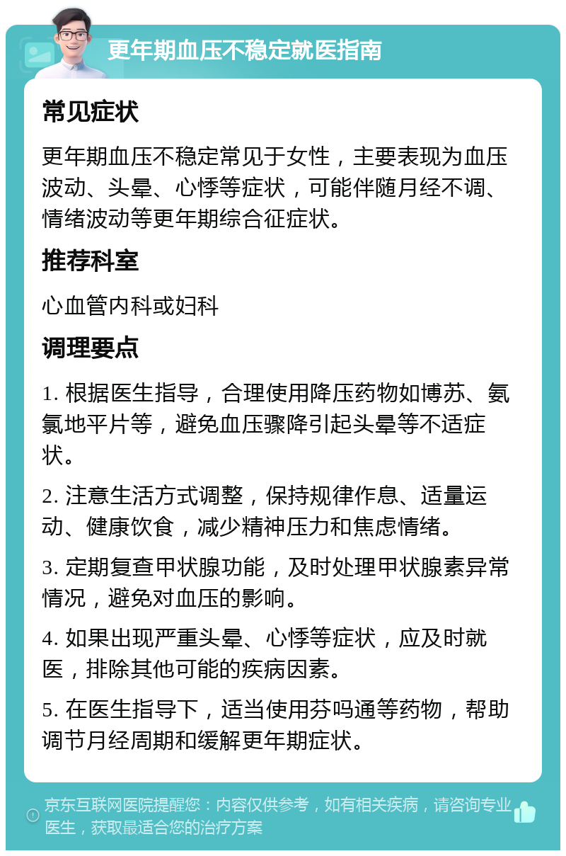 更年期血压不稳定就医指南 常见症状 更年期血压不稳定常见于女性，主要表现为血压波动、头晕、心悸等症状，可能伴随月经不调、情绪波动等更年期综合征症状。 推荐科室 心血管内科或妇科 调理要点 1. 根据医生指导，合理使用降压药物如博苏、氨氯地平片等，避免血压骤降引起头晕等不适症状。 2. 注意生活方式调整，保持规律作息、适量运动、健康饮食，减少精神压力和焦虑情绪。 3. 定期复查甲状腺功能，及时处理甲状腺素异常情况，避免对血压的影响。 4. 如果出现严重头晕、心悸等症状，应及时就医，排除其他可能的疾病因素。 5. 在医生指导下，适当使用芬吗通等药物，帮助调节月经周期和缓解更年期症状。