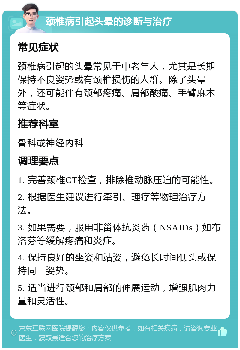 颈椎病引起头晕的诊断与治疗 常见症状 颈椎病引起的头晕常见于中老年人，尤其是长期保持不良姿势或有颈椎损伤的人群。除了头晕外，还可能伴有颈部疼痛、肩部酸痛、手臂麻木等症状。 推荐科室 骨科或神经内科 调理要点 1. 完善颈椎CT检查，排除椎动脉压迫的可能性。 2. 根据医生建议进行牵引、理疗等物理治疗方法。 3. 如果需要，服用非甾体抗炎药（NSAIDs）如布洛芬等缓解疼痛和炎症。 4. 保持良好的坐姿和站姿，避免长时间低头或保持同一姿势。 5. 适当进行颈部和肩部的伸展运动，增强肌肉力量和灵活性。