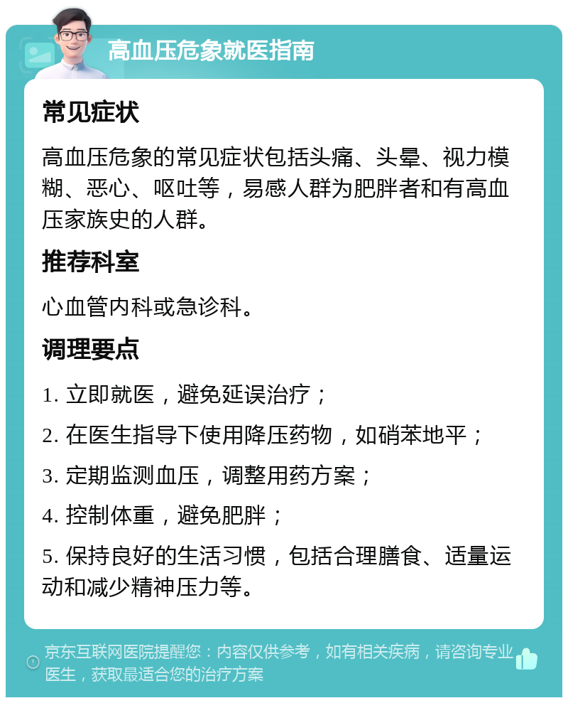 高血压危象就医指南 常见症状 高血压危象的常见症状包括头痛、头晕、视力模糊、恶心、呕吐等，易感人群为肥胖者和有高血压家族史的人群。 推荐科室 心血管内科或急诊科。 调理要点 1. 立即就医，避免延误治疗； 2. 在医生指导下使用降压药物，如硝苯地平； 3. 定期监测血压，调整用药方案； 4. 控制体重，避免肥胖； 5. 保持良好的生活习惯，包括合理膳食、适量运动和减少精神压力等。