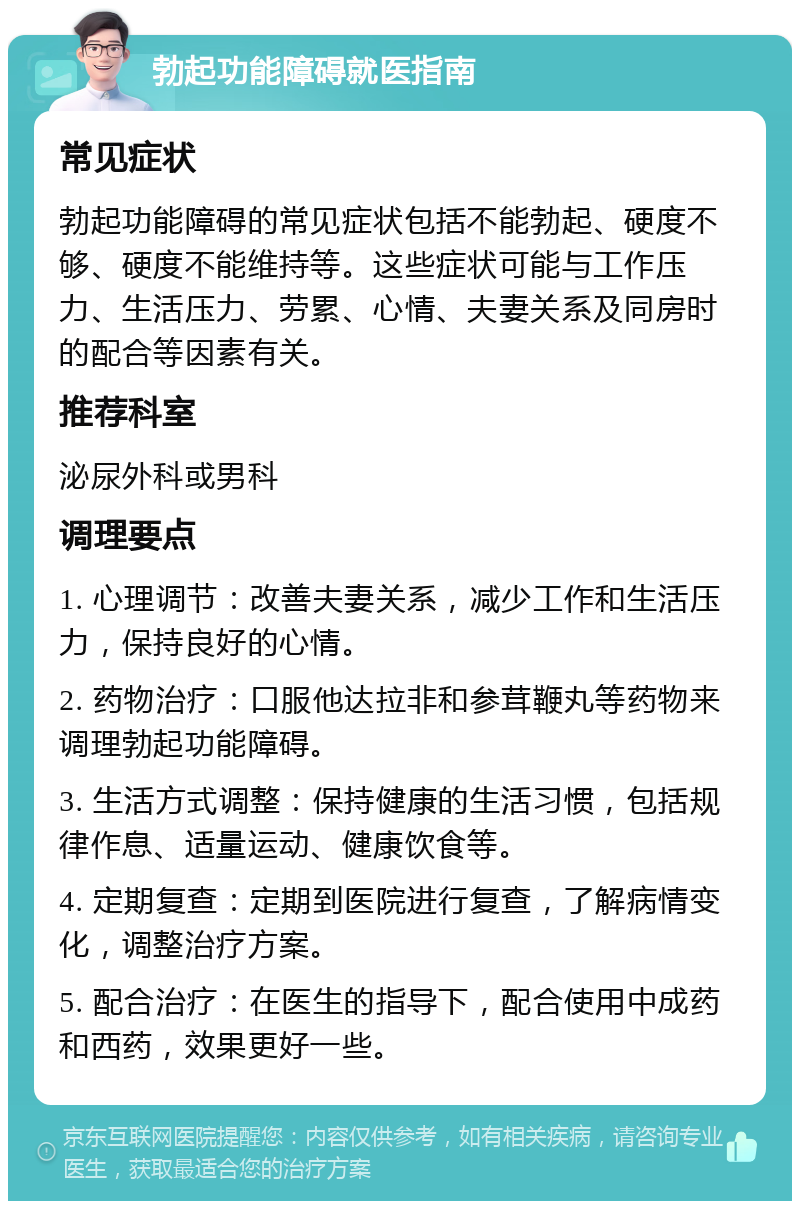 勃起功能障碍就医指南 常见症状 勃起功能障碍的常见症状包括不能勃起、硬度不够、硬度不能维持等。这些症状可能与工作压力、生活压力、劳累、心情、夫妻关系及同房时的配合等因素有关。 推荐科室 泌尿外科或男科 调理要点 1. 心理调节：改善夫妻关系，减少工作和生活压力，保持良好的心情。 2. 药物治疗：口服他达拉非和参茸鞭丸等药物来调理勃起功能障碍。 3. 生活方式调整：保持健康的生活习惯，包括规律作息、适量运动、健康饮食等。 4. 定期复查：定期到医院进行复查，了解病情变化，调整治疗方案。 5. 配合治疗：在医生的指导下，配合使用中成药和西药，效果更好一些。