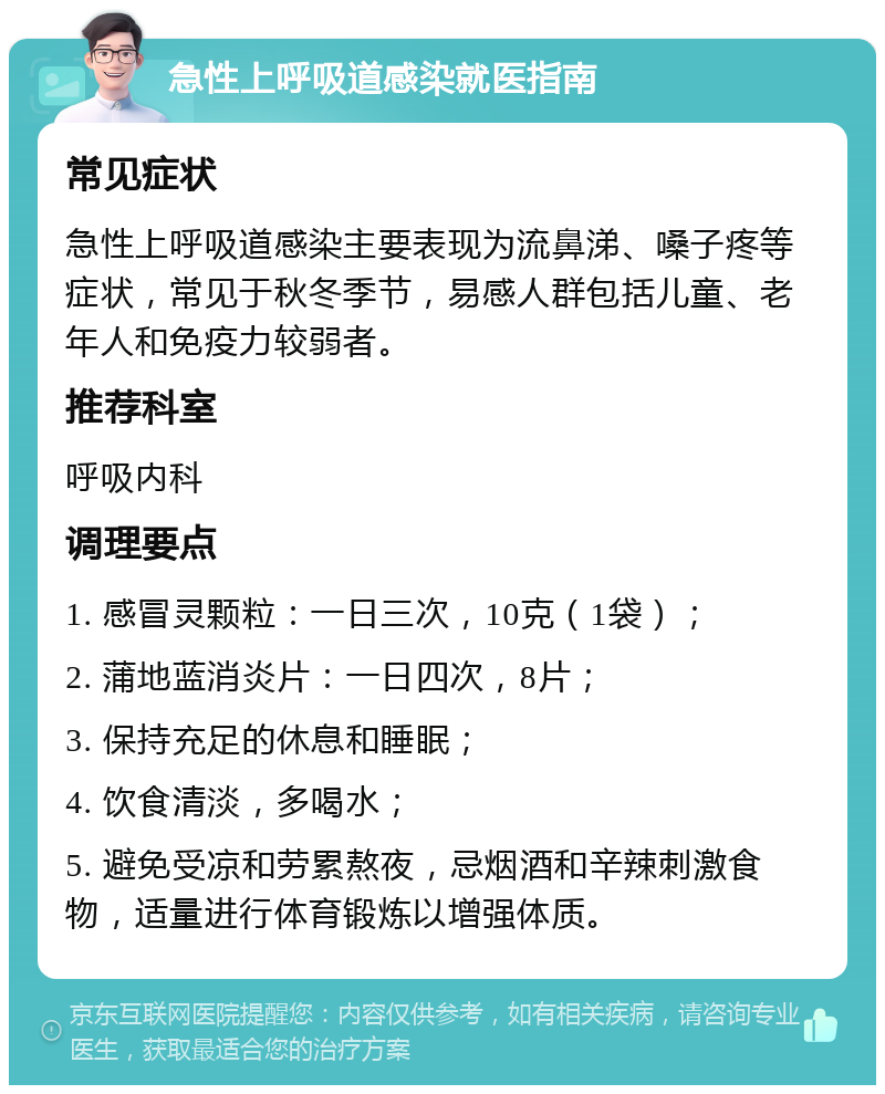 急性上呼吸道感染就医指南 常见症状 急性上呼吸道感染主要表现为流鼻涕、嗓子疼等症状，常见于秋冬季节，易感人群包括儿童、老年人和免疫力较弱者。 推荐科室 呼吸内科 调理要点 1. 感冒灵颗粒：一日三次，10克（1袋）； 2. 蒲地蓝消炎片：一日四次，8片； 3. 保持充足的休息和睡眠； 4. 饮食清淡，多喝水； 5. 避免受凉和劳累熬夜，忌烟酒和辛辣刺激食物，适量进行体育锻炼以增强体质。