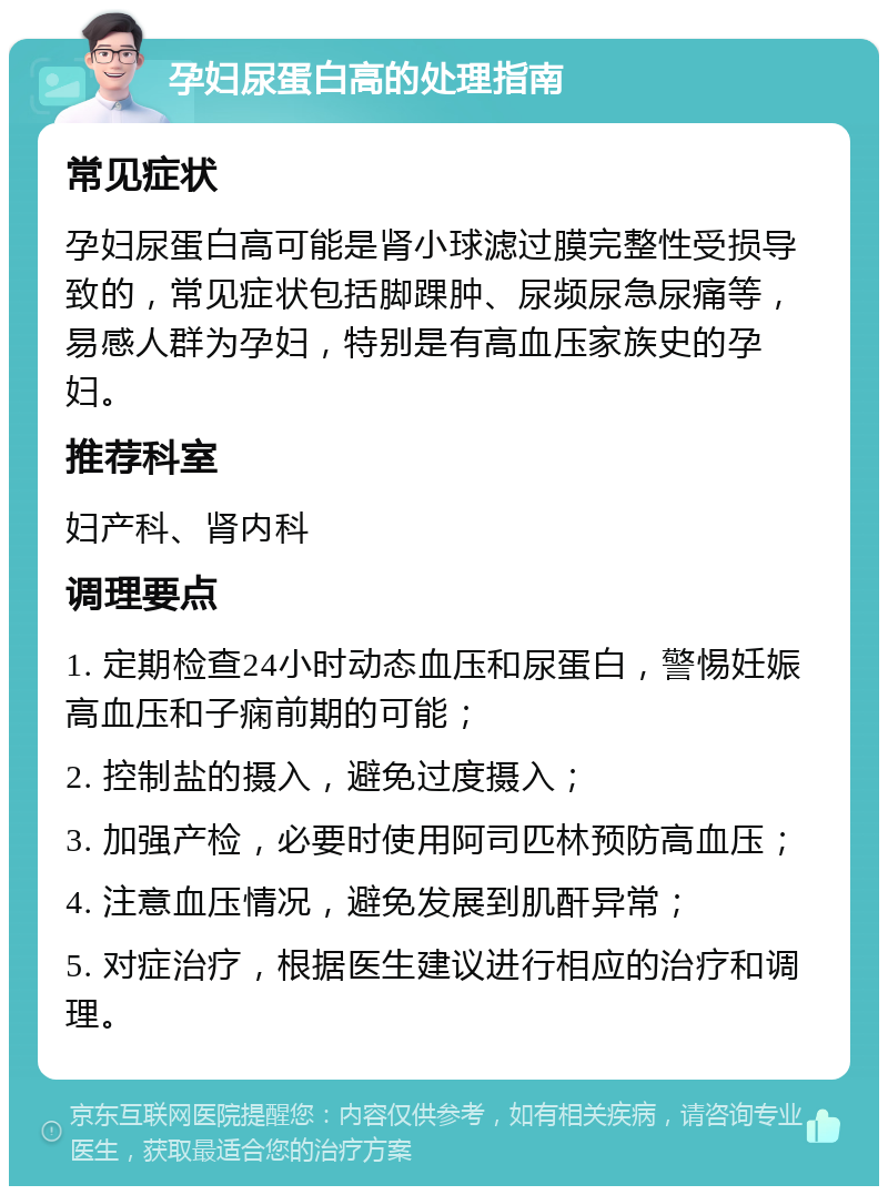 孕妇尿蛋白高的处理指南 常见症状 孕妇尿蛋白高可能是肾小球滤过膜完整性受损导致的，常见症状包括脚踝肿、尿频尿急尿痛等，易感人群为孕妇，特别是有高血压家族史的孕妇。 推荐科室 妇产科、肾内科 调理要点 1. 定期检查24小时动态血压和尿蛋白，警惕妊娠高血压和子痫前期的可能； 2. 控制盐的摄入，避免过度摄入； 3. 加强产检，必要时使用阿司匹林预防高血压； 4. 注意血压情况，避免发展到肌酐异常； 5. 对症治疗，根据医生建议进行相应的治疗和调理。