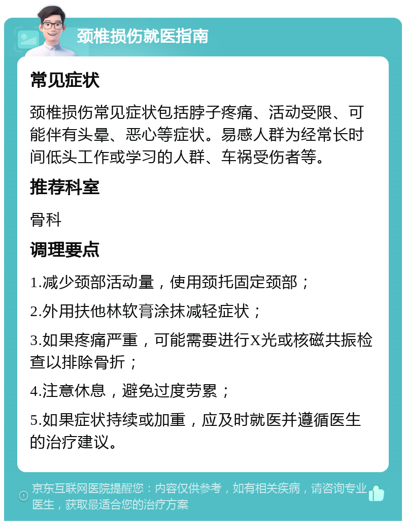 颈椎损伤就医指南 常见症状 颈椎损伤常见症状包括脖子疼痛、活动受限、可能伴有头晕、恶心等症状。易感人群为经常长时间低头工作或学习的人群、车祸受伤者等。 推荐科室 骨科 调理要点 1.减少颈部活动量，使用颈托固定颈部； 2.外用扶他林软膏涂抹减轻症状； 3.如果疼痛严重，可能需要进行X光或核磁共振检查以排除骨折； 4.注意休息，避免过度劳累； 5.如果症状持续或加重，应及时就医并遵循医生的治疗建议。