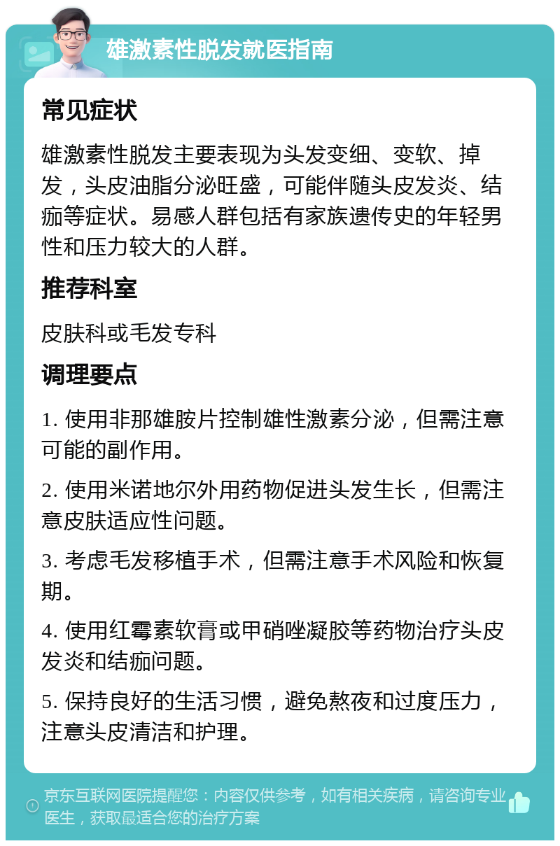 雄激素性脱发就医指南 常见症状 雄激素性脱发主要表现为头发变细、变软、掉发，头皮油脂分泌旺盛，可能伴随头皮发炎、结痂等症状。易感人群包括有家族遗传史的年轻男性和压力较大的人群。 推荐科室 皮肤科或毛发专科 调理要点 1. 使用非那雄胺片控制雄性激素分泌，但需注意可能的副作用。 2. 使用米诺地尔外用药物促进头发生长，但需注意皮肤适应性问题。 3. 考虑毛发移植手术，但需注意手术风险和恢复期。 4. 使用红霉素软膏或甲硝唑凝胶等药物治疗头皮发炎和结痂问题。 5. 保持良好的生活习惯，避免熬夜和过度压力，注意头皮清洁和护理。