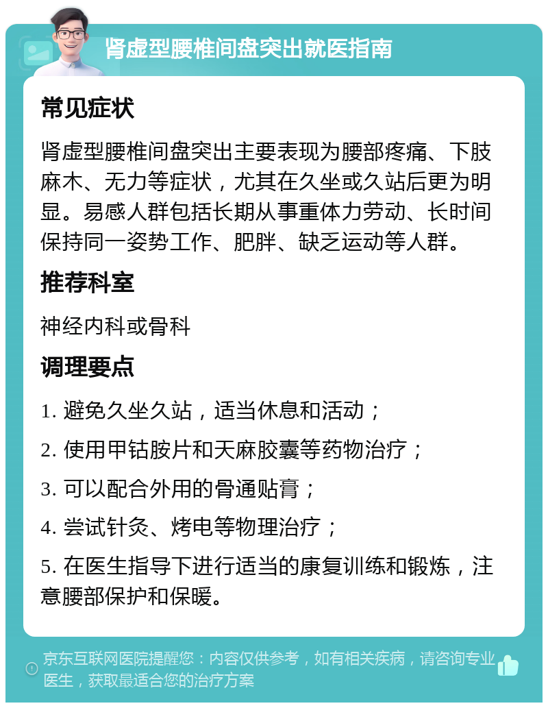 肾虚型腰椎间盘突出就医指南 常见症状 肾虚型腰椎间盘突出主要表现为腰部疼痛、下肢麻木、无力等症状，尤其在久坐或久站后更为明显。易感人群包括长期从事重体力劳动、长时间保持同一姿势工作、肥胖、缺乏运动等人群。 推荐科室 神经内科或骨科 调理要点 1. 避免久坐久站，适当休息和活动； 2. 使用甲钴胺片和天麻胶囊等药物治疗； 3. 可以配合外用的骨通贴膏； 4. 尝试针灸、烤电等物理治疗； 5. 在医生指导下进行适当的康复训练和锻炼，注意腰部保护和保暖。