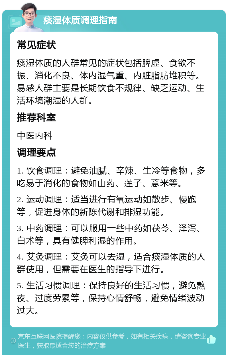 痰湿体质调理指南 常见症状 痰湿体质的人群常见的症状包括脾虚、食欲不振、消化不良、体内湿气重、内脏脂肪堆积等。易感人群主要是长期饮食不规律、缺乏运动、生活环境潮湿的人群。 推荐科室 中医内科 调理要点 1. 饮食调理：避免油腻、辛辣、生冷等食物，多吃易于消化的食物如山药、莲子、薏米等。 2. 运动调理：适当进行有氧运动如散步、慢跑等，促进身体的新陈代谢和排湿功能。 3. 中药调理：可以服用一些中药如茯苓、泽泻、白术等，具有健脾利湿的作用。 4. 艾灸调理：艾灸可以去湿，适合痰湿体质的人群使用，但需要在医生的指导下进行。 5. 生活习惯调理：保持良好的生活习惯，避免熬夜、过度劳累等，保持心情舒畅，避免情绪波动过大。