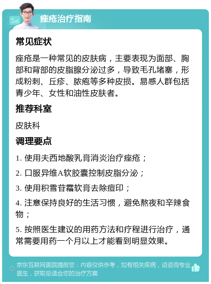 痤疮治疗指南 常见症状 痤疮是一种常见的皮肤病，主要表现为面部、胸部和背部的皮脂腺分泌过多，导致毛孔堵塞，形成粉刺、丘疹、脓疱等多种皮损。易感人群包括青少年、女性和油性皮肤者。 推荐科室 皮肤科 调理要点 1. 使用夫西地酸乳膏消炎治疗痤疮； 2. 口服异维A软胶囊控制皮脂分泌； 3. 使用积雪苷霜软膏去除痘印； 4. 注意保持良好的生活习惯，避免熬夜和辛辣食物； 5. 按照医生建议的用药方法和疗程进行治疗，通常需要用药一个月以上才能看到明显效果。