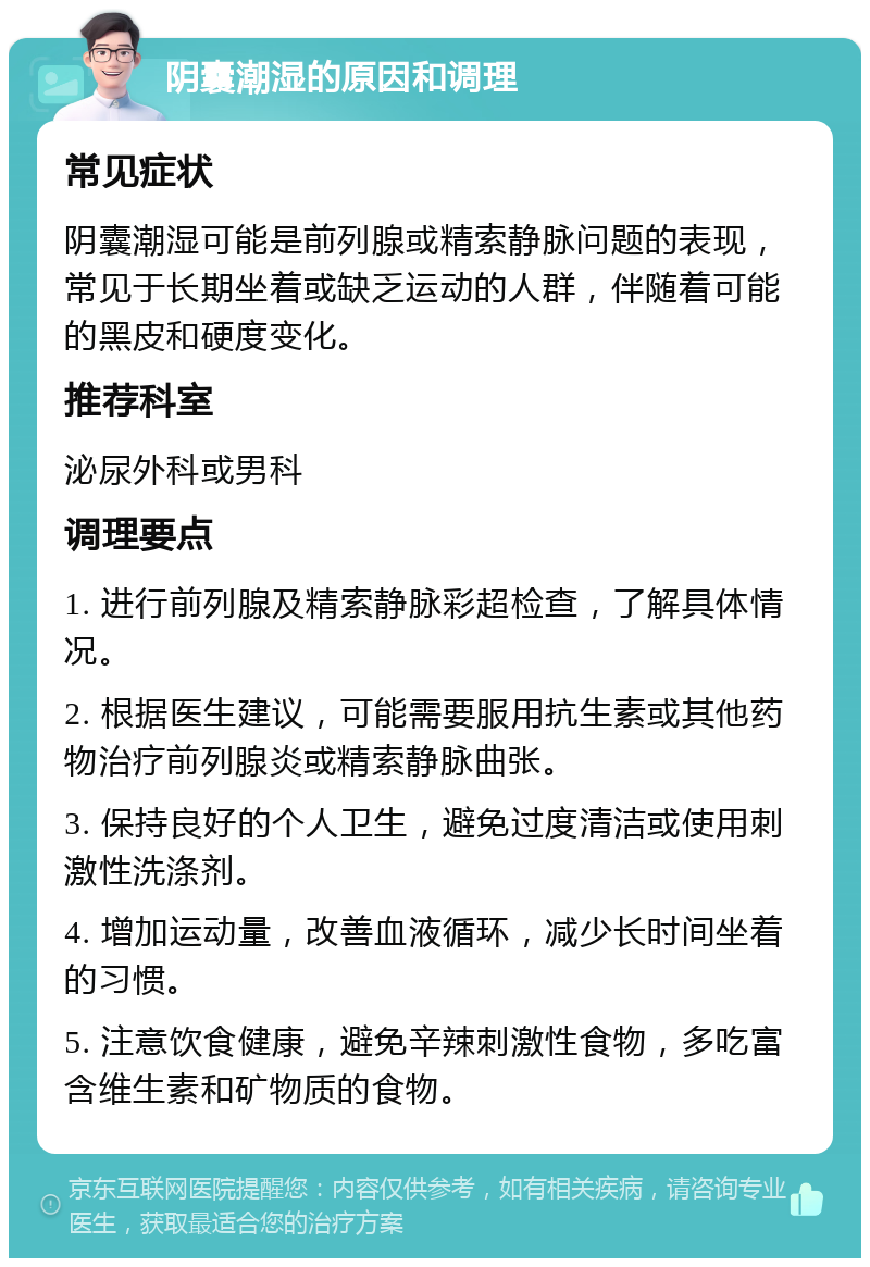 阴囊潮湿的原因和调理 常见症状 阴囊潮湿可能是前列腺或精索静脉问题的表现，常见于长期坐着或缺乏运动的人群，伴随着可能的黑皮和硬度变化。 推荐科室 泌尿外科或男科 调理要点 1. 进行前列腺及精索静脉彩超检查，了解具体情况。 2. 根据医生建议，可能需要服用抗生素或其他药物治疗前列腺炎或精索静脉曲张。 3. 保持良好的个人卫生，避免过度清洁或使用刺激性洗涤剂。 4. 增加运动量，改善血液循环，减少长时间坐着的习惯。 5. 注意饮食健康，避免辛辣刺激性食物，多吃富含维生素和矿物质的食物。