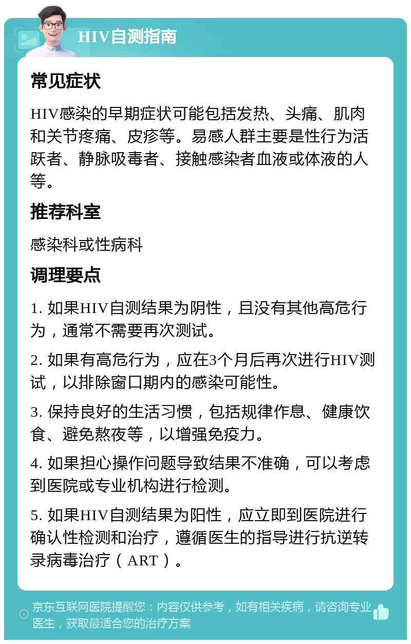 HIV自测指南 常见症状 HIV感染的早期症状可能包括发热、头痛、肌肉和关节疼痛、皮疹等。易感人群主要是性行为活跃者、静脉吸毒者、接触感染者血液或体液的人等。 推荐科室 感染科或性病科 调理要点 1. 如果HIV自测结果为阴性，且没有其他高危行为，通常不需要再次测试。 2. 如果有高危行为，应在3个月后再次进行HIV测试，以排除窗口期内的感染可能性。 3. 保持良好的生活习惯，包括规律作息、健康饮食、避免熬夜等，以增强免疫力。 4. 如果担心操作问题导致结果不准确，可以考虑到医院或专业机构进行检测。 5. 如果HIV自测结果为阳性，应立即到医院进行确认性检测和治疗，遵循医生的指导进行抗逆转录病毒治疗（ART）。