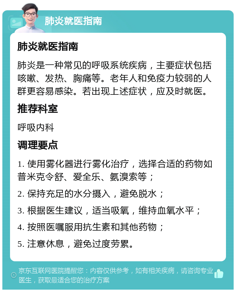 肺炎就医指南 肺炎就医指南 肺炎是一种常见的呼吸系统疾病，主要症状包括咳嗽、发热、胸痛等。老年人和免疫力较弱的人群更容易感染。若出现上述症状，应及时就医。 推荐科室 呼吸内科 调理要点 1. 使用雾化器进行雾化治疗，选择合适的药物如普米克令舒、爱全乐、氨溴索等； 2. 保持充足的水分摄入，避免脱水； 3. 根据医生建议，适当吸氧，维持血氧水平； 4. 按照医嘱服用抗生素和其他药物； 5. 注意休息，避免过度劳累。