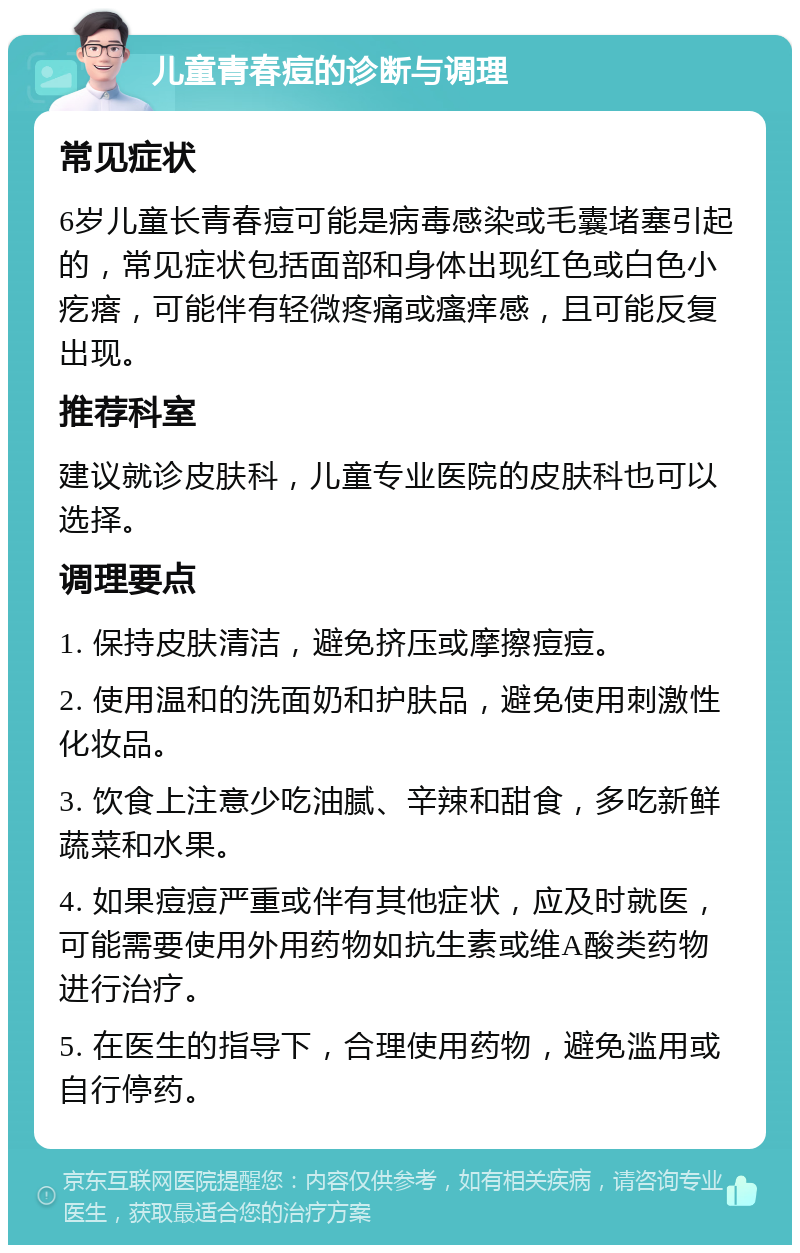 儿童青春痘的诊断与调理 常见症状 6岁儿童长青春痘可能是病毒感染或毛囊堵塞引起的，常见症状包括面部和身体出现红色或白色小疙瘩，可能伴有轻微疼痛或瘙痒感，且可能反复出现。 推荐科室 建议就诊皮肤科，儿童专业医院的皮肤科也可以选择。 调理要点 1. 保持皮肤清洁，避免挤压或摩擦痘痘。 2. 使用温和的洗面奶和护肤品，避免使用刺激性化妆品。 3. 饮食上注意少吃油腻、辛辣和甜食，多吃新鲜蔬菜和水果。 4. 如果痘痘严重或伴有其他症状，应及时就医，可能需要使用外用药物如抗生素或维A酸类药物进行治疗。 5. 在医生的指导下，合理使用药物，避免滥用或自行停药。