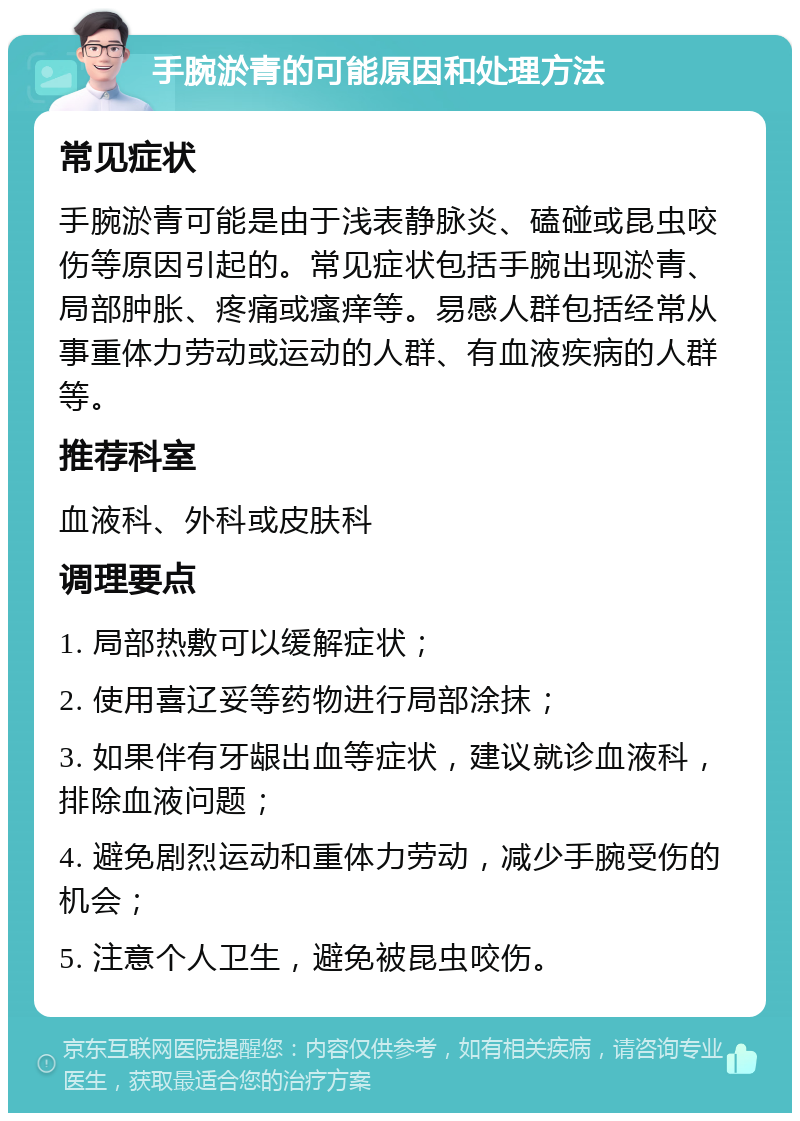 手腕淤青的可能原因和处理方法 常见症状 手腕淤青可能是由于浅表静脉炎、磕碰或昆虫咬伤等原因引起的。常见症状包括手腕出现淤青、局部肿胀、疼痛或瘙痒等。易感人群包括经常从事重体力劳动或运动的人群、有血液疾病的人群等。 推荐科室 血液科、外科或皮肤科 调理要点 1. 局部热敷可以缓解症状； 2. 使用喜辽妥等药物进行局部涂抹； 3. 如果伴有牙龈出血等症状，建议就诊血液科，排除血液问题； 4. 避免剧烈运动和重体力劳动，减少手腕受伤的机会； 5. 注意个人卫生，避免被昆虫咬伤。