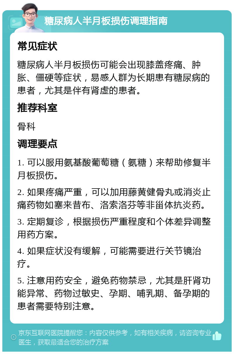 糖尿病人半月板损伤调理指南 常见症状 糖尿病人半月板损伤可能会出现膝盖疼痛、肿胀、僵硬等症状，易感人群为长期患有糖尿病的患者，尤其是伴有肾虚的患者。 推荐科室 骨科 调理要点 1. 可以服用氨基酸葡萄糖（氨糖）来帮助修复半月板损伤。 2. 如果疼痛严重，可以加用藤黄健骨丸或消炎止痛药物如塞来昔布、洛索洛芬等非甾体抗炎药。 3. 定期复诊，根据损伤严重程度和个体差异调整用药方案。 4. 如果症状没有缓解，可能需要进行关节镜治疗。 5. 注意用药安全，避免药物禁忌，尤其是肝肾功能异常、药物过敏史、孕期、哺乳期、备孕期的患者需要特别注意。