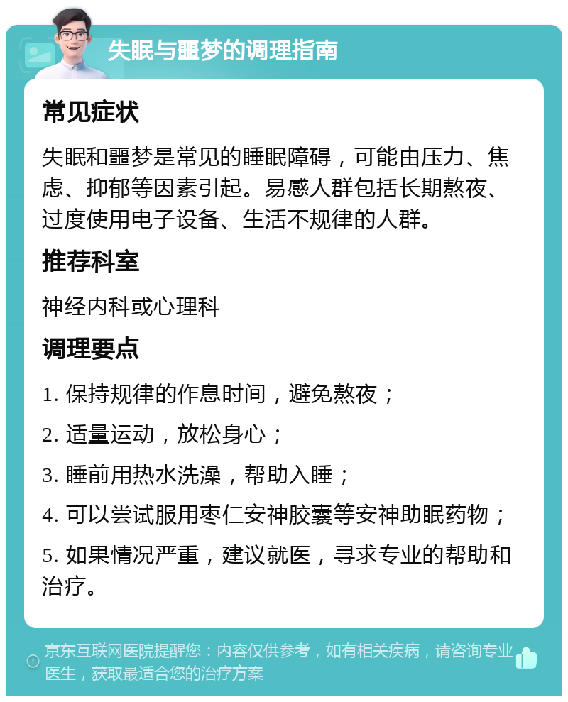 失眠与噩梦的调理指南 常见症状 失眠和噩梦是常见的睡眠障碍，可能由压力、焦虑、抑郁等因素引起。易感人群包括长期熬夜、过度使用电子设备、生活不规律的人群。 推荐科室 神经内科或心理科 调理要点 1. 保持规律的作息时间，避免熬夜； 2. 适量运动，放松身心； 3. 睡前用热水洗澡，帮助入睡； 4. 可以尝试服用枣仁安神胶囊等安神助眠药物； 5. 如果情况严重，建议就医，寻求专业的帮助和治疗。