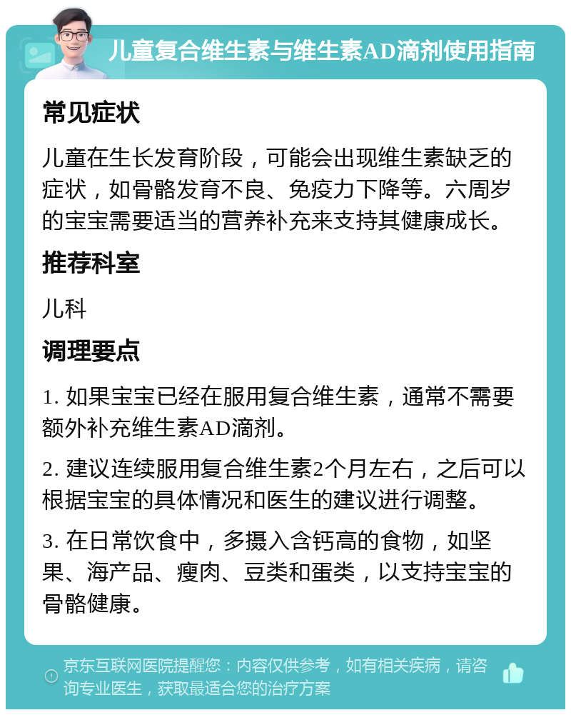 儿童复合维生素与维生素AD滴剂使用指南 常见症状 儿童在生长发育阶段，可能会出现维生素缺乏的症状，如骨骼发育不良、免疫力下降等。六周岁的宝宝需要适当的营养补充来支持其健康成长。 推荐科室 儿科 调理要点 1. 如果宝宝已经在服用复合维生素，通常不需要额外补充维生素AD滴剂。 2. 建议连续服用复合维生素2个月左右，之后可以根据宝宝的具体情况和医生的建议进行调整。 3. 在日常饮食中，多摄入含钙高的食物，如坚果、海产品、瘦肉、豆类和蛋类，以支持宝宝的骨骼健康。