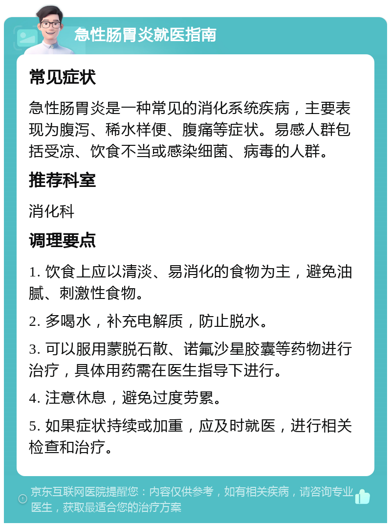 急性肠胃炎就医指南 常见症状 急性肠胃炎是一种常见的消化系统疾病，主要表现为腹泻、稀水样便、腹痛等症状。易感人群包括受凉、饮食不当或感染细菌、病毒的人群。 推荐科室 消化科 调理要点 1. 饮食上应以清淡、易消化的食物为主，避免油腻、刺激性食物。 2. 多喝水，补充电解质，防止脱水。 3. 可以服用蒙脱石散、诺氟沙星胶囊等药物进行治疗，具体用药需在医生指导下进行。 4. 注意休息，避免过度劳累。 5. 如果症状持续或加重，应及时就医，进行相关检查和治疗。